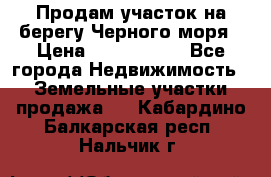 Продам участок на берегу Черного моря › Цена ­ 4 300 000 - Все города Недвижимость » Земельные участки продажа   . Кабардино-Балкарская респ.,Нальчик г.